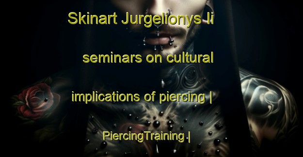Skinart Jurgelionys Ii seminars on cultural implications of piercing | PiercingTraining | PiercingClasses | SkinartTraining-Lithuania